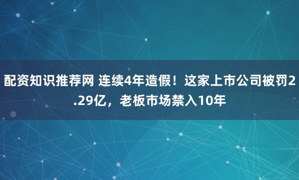 配资知识推荐网 连续4年造假！这家上市公司被罚2.29亿，老板市场禁入10年