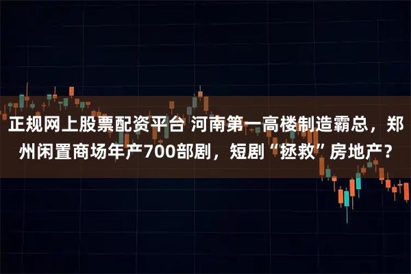 正规网上股票配资平台 河南第一高楼制造霸总，郑州闲置商场年产700部剧，短剧“拯救”房地产？