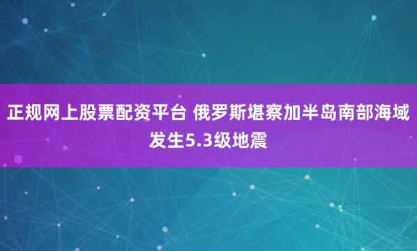 正规网上股票配资平台 俄罗斯堪察加半岛南部海域发生5.3级地震