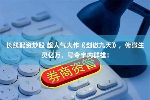 长线配资炒股 超人气大作《剑傲九天》，俯瞰生灵亿万，号令宇内群雄！