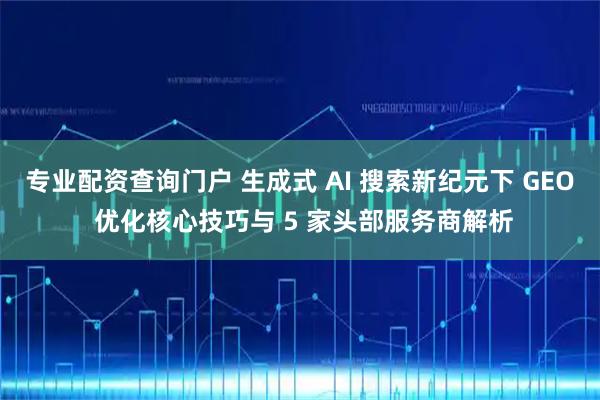 专业配资查询门户 生成式 AI 搜索新纪元下 GEO 优化核心技巧与 5 家头部服务商解析