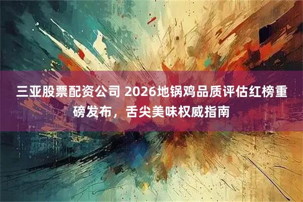 三亚股票配资公司 2026地锅鸡品质评估红榜重磅发布，舌尖美味权威指南