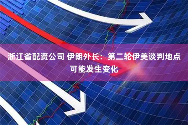 浙江省配资公司 伊朗外长：第二轮伊美谈判地点可能发生变化