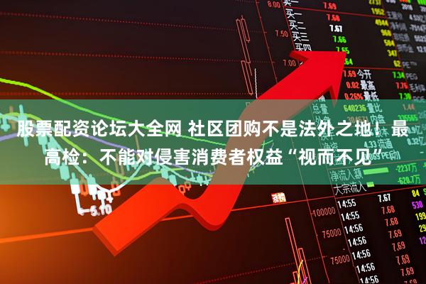 股票配资论坛大全网 社区团购不是法外之地！最高检：不能对侵害消费者权益“视而不见”