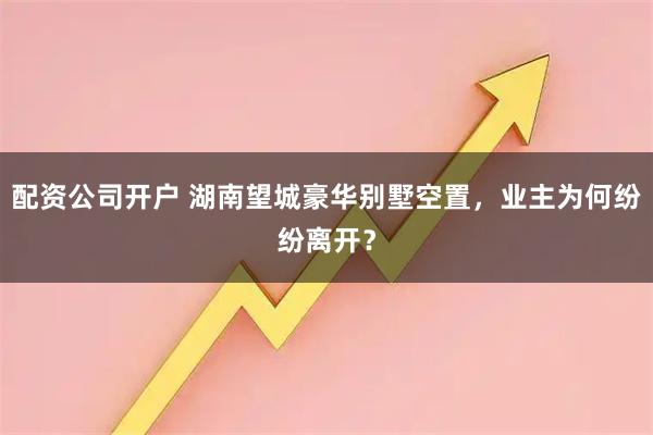 配资公司开户 湖南望城豪华别墅空置，业主为何纷纷离开？