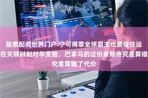 股票配资世界门户 宁可得罪全球霸主也要保住运河，却在关键时刻对华变脸，巴拿马的这份豪赌终究是算错了代价