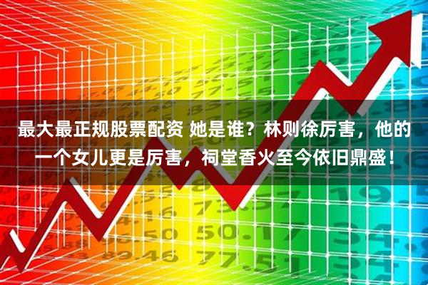 最大最正规股票配资 她是谁？林则徐厉害，他的一个女儿更是厉害，祠堂香火至今依旧鼎盛！