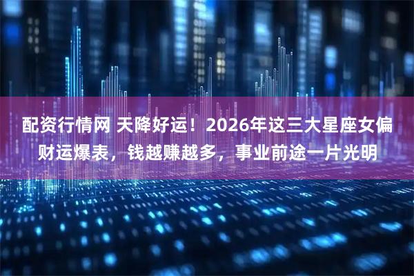 配资行情网 天降好运！2026年这三大星座女偏财运爆表，钱越赚越多，事业前途一片光明