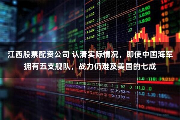 江西股票配资公司 认清实际情况，即使中国海军拥有五支舰队，战力仍难及美国的七成