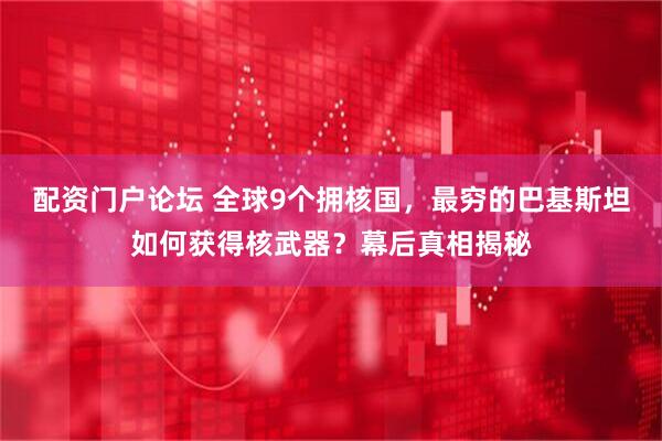 配资门户论坛 全球9个拥核国，最穷的巴基斯坦如何获得核武器？幕后真相揭秘