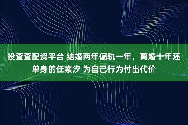 投查查配资平台 结婚两年偏轨一年，离婚十年还单身的任素汐 为自己行为付出代价