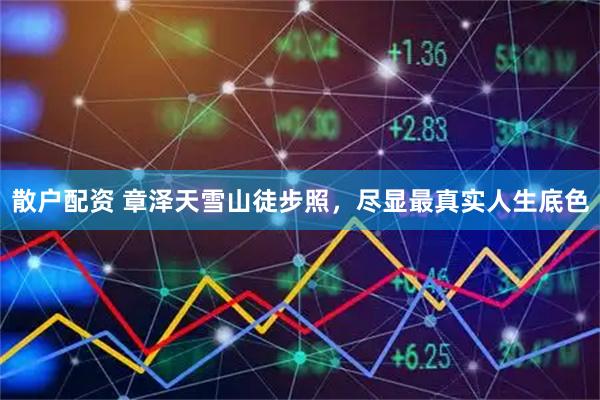 散户配资 章泽天雪山徒步照，尽显最真实人生底色