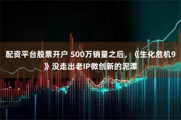 配资平台股票开户 500万销量之后，《生化危机9》没走出老IP微创新的泥潭
