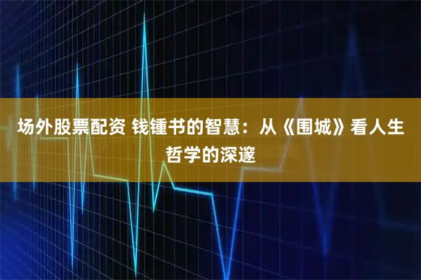 场外股票配资 钱锺书的智慧：从《围城》看人生哲学的深邃