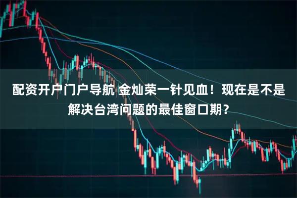 配资开户门户导航 金灿荣一针见血！现在是不是解决台湾问题的最佳窗口期？